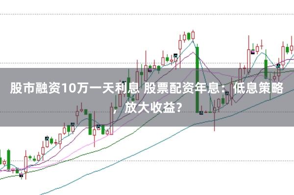 股市融资10万一天利息 股票配资年息：低息策略，放大收益？