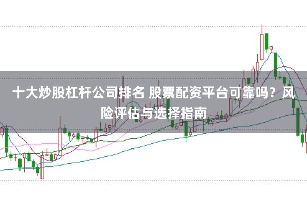 十大炒股杠杆公司排名 股票配资平台可靠吗?风险评估与选择指南