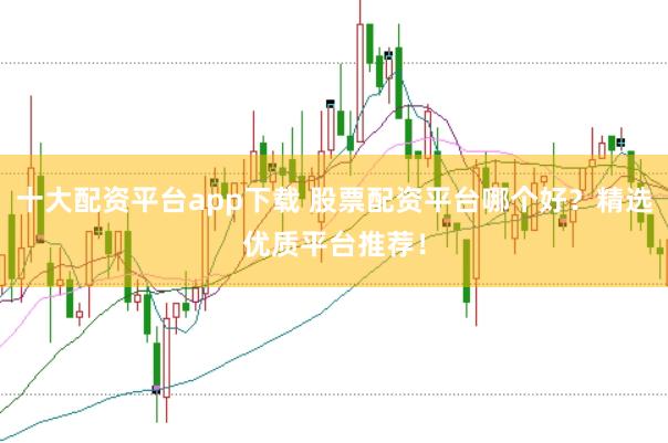 十大配资平台app下载 股票配资平台哪个好？精选优质平台推荐！