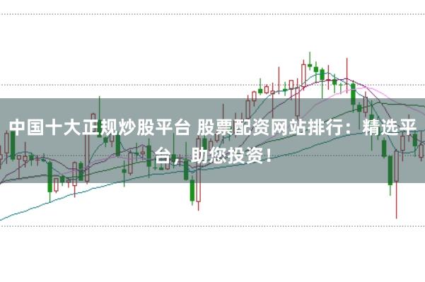 中国十大正规炒股平台 股票配资网站排行:精选平台,助您投资!
