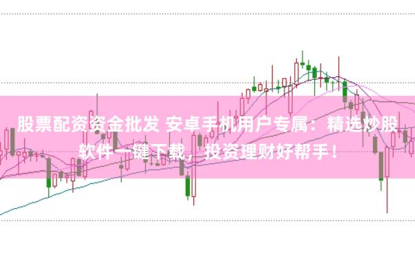 股票配资资金批发 安卓手机用户专属：精选炒股软件一键下载，投资理财好帮手！