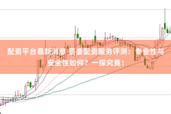 配资平台最新消息 景盛配资服务评测：专业性与安全性如何？一探究竟！