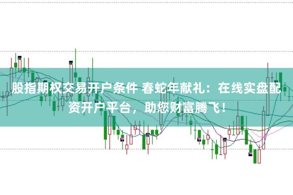 股指期权交易开户条件 春蛇年献礼：在线实盘配资开户平台，助您财富腾飞！