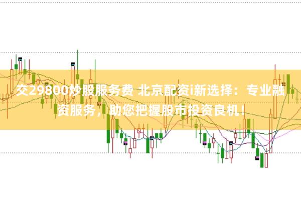 交29800炒股服务费 北京配资i新选择：专业融资服务，助您把握股市投资良机！