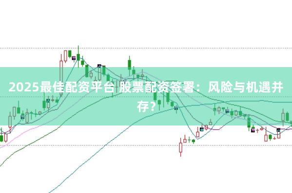 2025最佳配资平台 股票配资签署：风险与机遇并存？