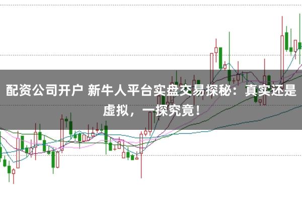 配资公司开户 新牛人平台实盘交易探秘：真实还是虚拟，一探究竟！